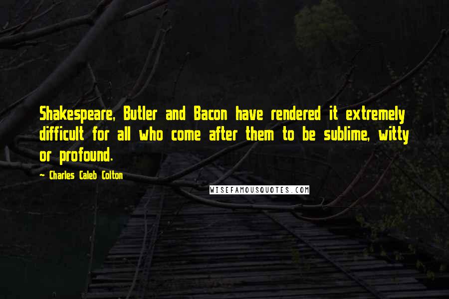 Charles Caleb Colton Quotes: Shakespeare, Butler and Bacon have rendered it extremely difficult for all who come after them to be sublime, witty or profound.