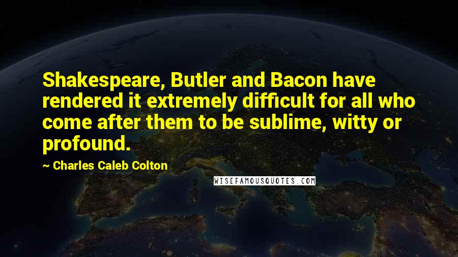 Charles Caleb Colton Quotes: Shakespeare, Butler and Bacon have rendered it extremely difficult for all who come after them to be sublime, witty or profound.