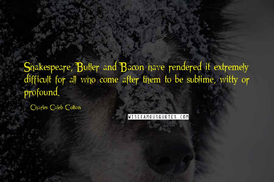 Charles Caleb Colton Quotes: Shakespeare, Butler and Bacon have rendered it extremely difficult for all who come after them to be sublime, witty or profound.
