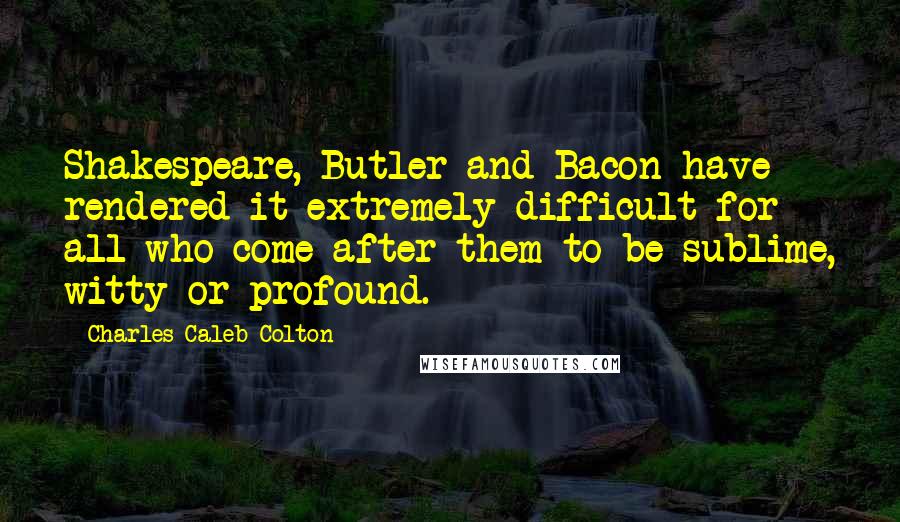 Charles Caleb Colton Quotes: Shakespeare, Butler and Bacon have rendered it extremely difficult for all who come after them to be sublime, witty or profound.