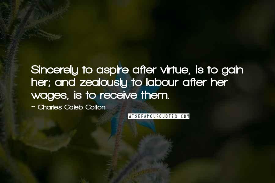 Charles Caleb Colton Quotes: Sincerely to aspire after virtue, is to gain her; and zealously to labour after her wages, is to receive them.