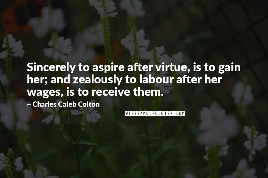 Charles Caleb Colton Quotes: Sincerely to aspire after virtue, is to gain her; and zealously to labour after her wages, is to receive them.