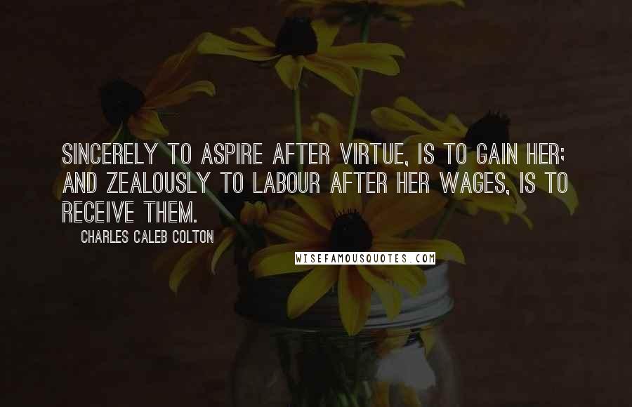 Charles Caleb Colton Quotes: Sincerely to aspire after virtue, is to gain her; and zealously to labour after her wages, is to receive them.