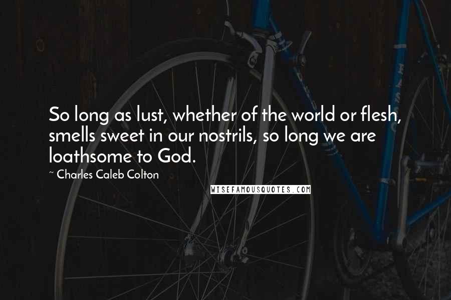 Charles Caleb Colton Quotes: So long as lust, whether of the world or flesh, smells sweet in our nostrils, so long we are loathsome to God.