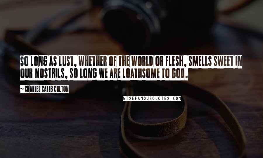 Charles Caleb Colton Quotes: So long as lust, whether of the world or flesh, smells sweet in our nostrils, so long we are loathsome to God.