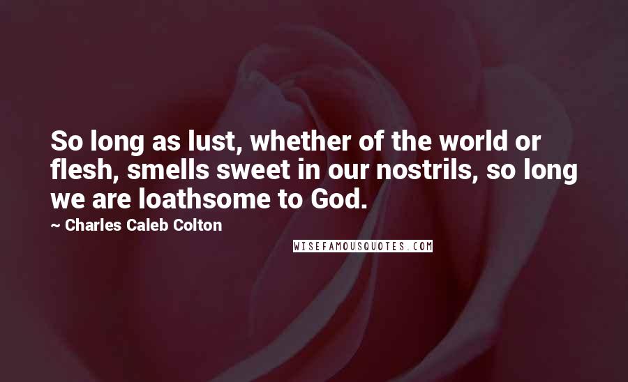 Charles Caleb Colton Quotes: So long as lust, whether of the world or flesh, smells sweet in our nostrils, so long we are loathsome to God.