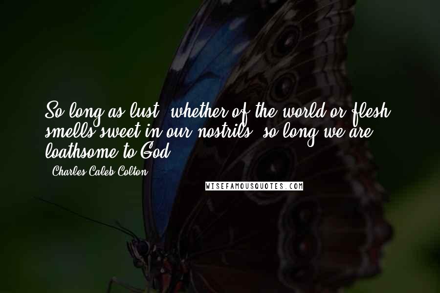 Charles Caleb Colton Quotes: So long as lust, whether of the world or flesh, smells sweet in our nostrils, so long we are loathsome to God.