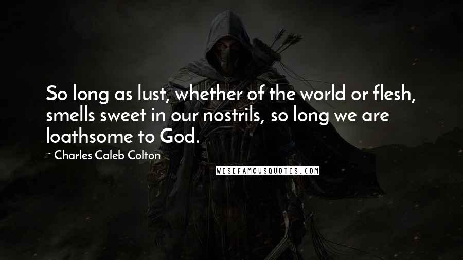 Charles Caleb Colton Quotes: So long as lust, whether of the world or flesh, smells sweet in our nostrils, so long we are loathsome to God.