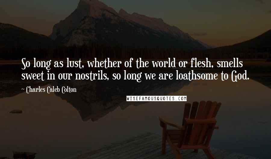 Charles Caleb Colton Quotes: So long as lust, whether of the world or flesh, smells sweet in our nostrils, so long we are loathsome to God.