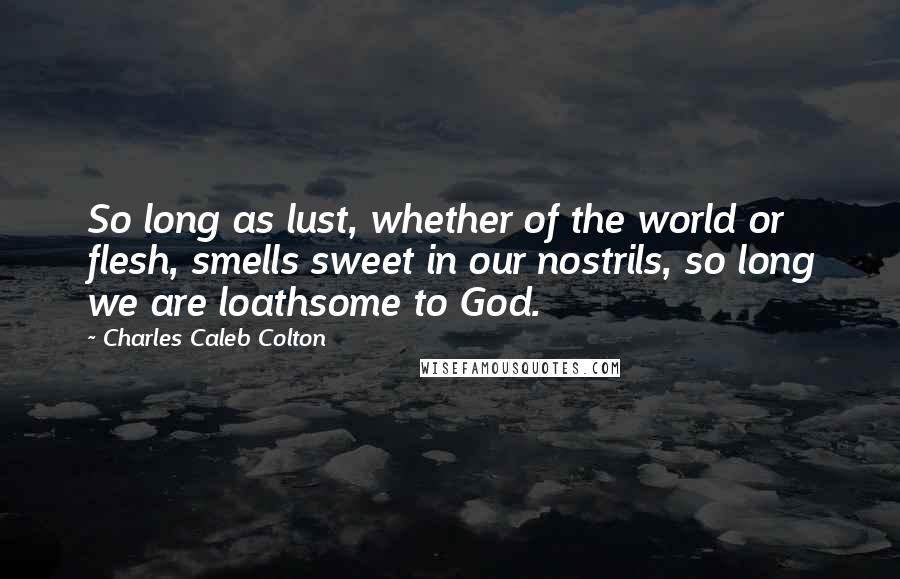 Charles Caleb Colton Quotes: So long as lust, whether of the world or flesh, smells sweet in our nostrils, so long we are loathsome to God.