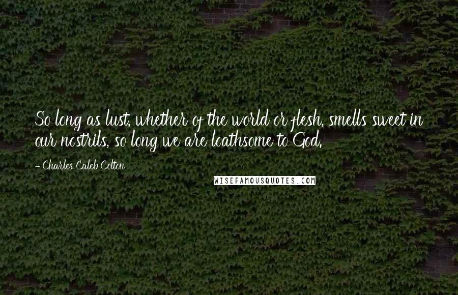 Charles Caleb Colton Quotes: So long as lust, whether of the world or flesh, smells sweet in our nostrils, so long we are loathsome to God.