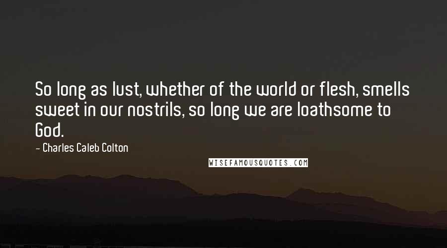 Charles Caleb Colton Quotes: So long as lust, whether of the world or flesh, smells sweet in our nostrils, so long we are loathsome to God.