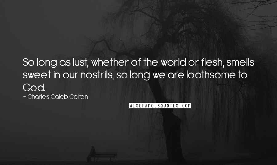 Charles Caleb Colton Quotes: So long as lust, whether of the world or flesh, smells sweet in our nostrils, so long we are loathsome to God.