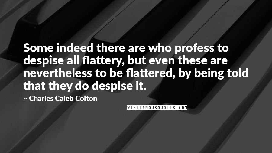 Charles Caleb Colton Quotes: Some indeed there are who profess to despise all flattery, but even these are nevertheless to be flattered, by being told that they do despise it.