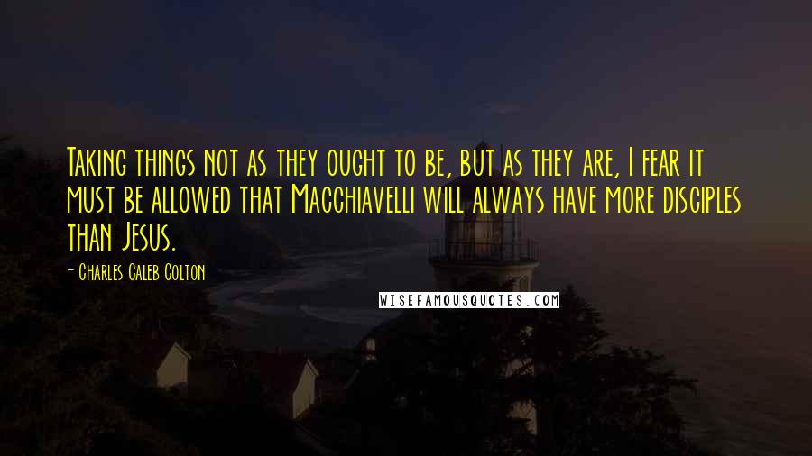 Charles Caleb Colton Quotes: Taking things not as they ought to be, but as they are, I fear it must be allowed that Macchiavelli will always have more disciples than Jesus.