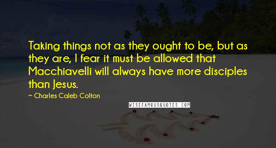 Charles Caleb Colton Quotes: Taking things not as they ought to be, but as they are, I fear it must be allowed that Macchiavelli will always have more disciples than Jesus.