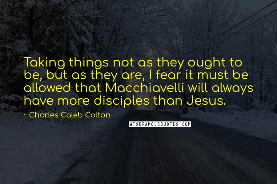 Charles Caleb Colton Quotes: Taking things not as they ought to be, but as they are, I fear it must be allowed that Macchiavelli will always have more disciples than Jesus.