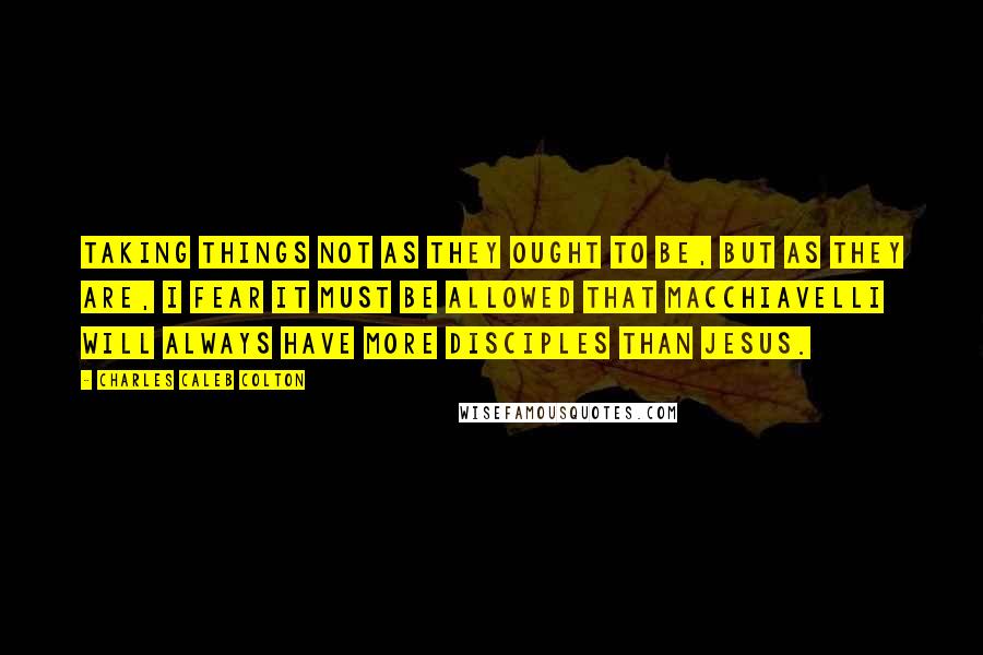 Charles Caleb Colton Quotes: Taking things not as they ought to be, but as they are, I fear it must be allowed that Macchiavelli will always have more disciples than Jesus.