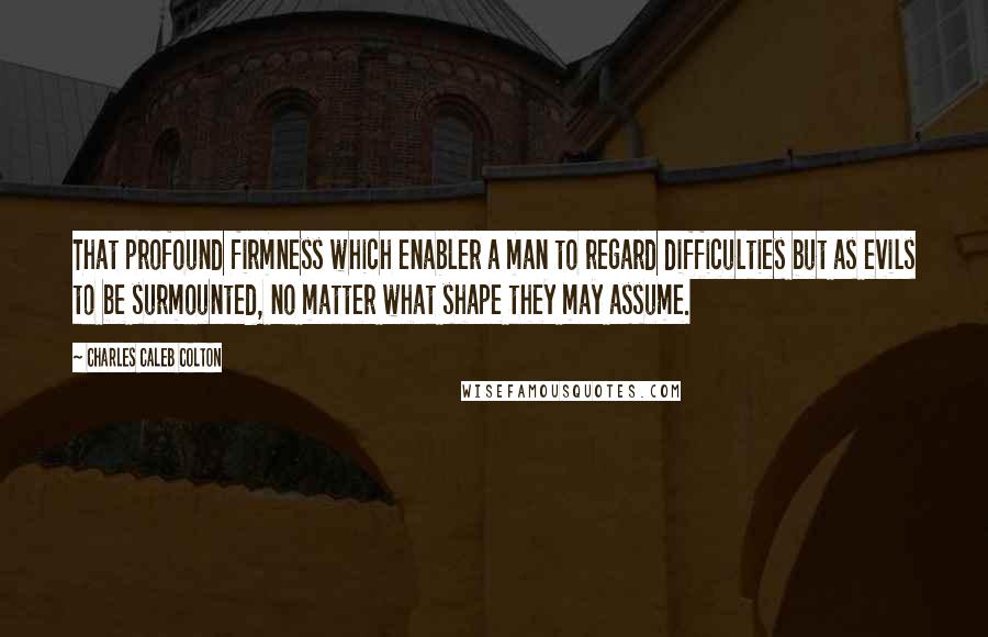 Charles Caleb Colton Quotes: That profound firmness which enabler a man to regard difficulties but as evils to be surmounted, no matter what shape they may assume.