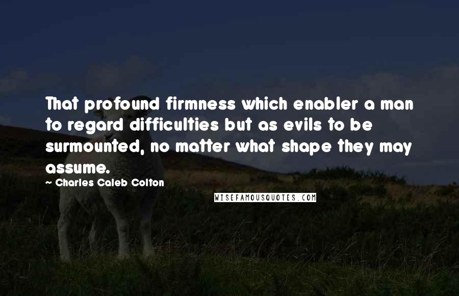 Charles Caleb Colton Quotes: That profound firmness which enabler a man to regard difficulties but as evils to be surmounted, no matter what shape they may assume.