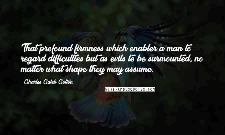 Charles Caleb Colton Quotes: That profound firmness which enabler a man to regard difficulties but as evils to be surmounted, no matter what shape they may assume.