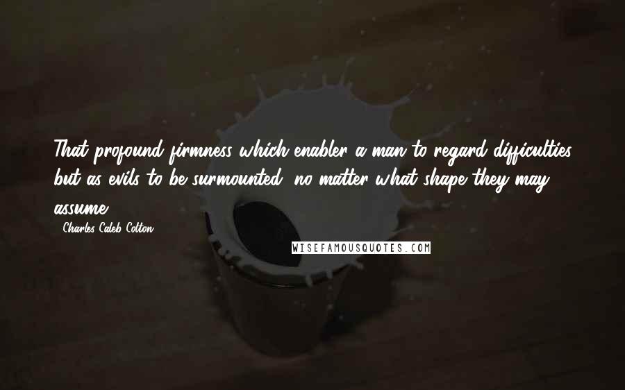 Charles Caleb Colton Quotes: That profound firmness which enabler a man to regard difficulties but as evils to be surmounted, no matter what shape they may assume.