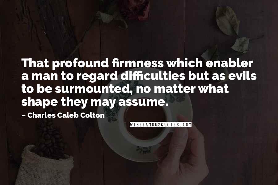 Charles Caleb Colton Quotes: That profound firmness which enabler a man to regard difficulties but as evils to be surmounted, no matter what shape they may assume.