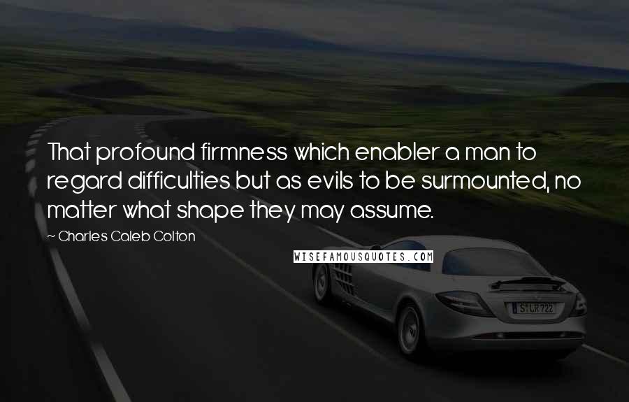Charles Caleb Colton Quotes: That profound firmness which enabler a man to regard difficulties but as evils to be surmounted, no matter what shape they may assume.