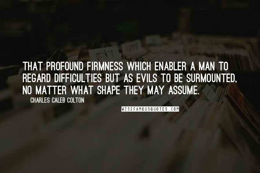 Charles Caleb Colton Quotes: That profound firmness which enabler a man to regard difficulties but as evils to be surmounted, no matter what shape they may assume.