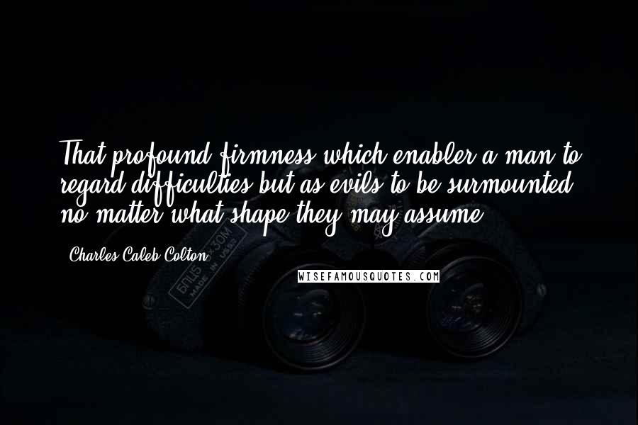 Charles Caleb Colton Quotes: That profound firmness which enabler a man to regard difficulties but as evils to be surmounted, no matter what shape they may assume.