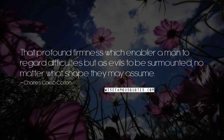 Charles Caleb Colton Quotes: That profound firmness which enabler a man to regard difficulties but as evils to be surmounted, no matter what shape they may assume.