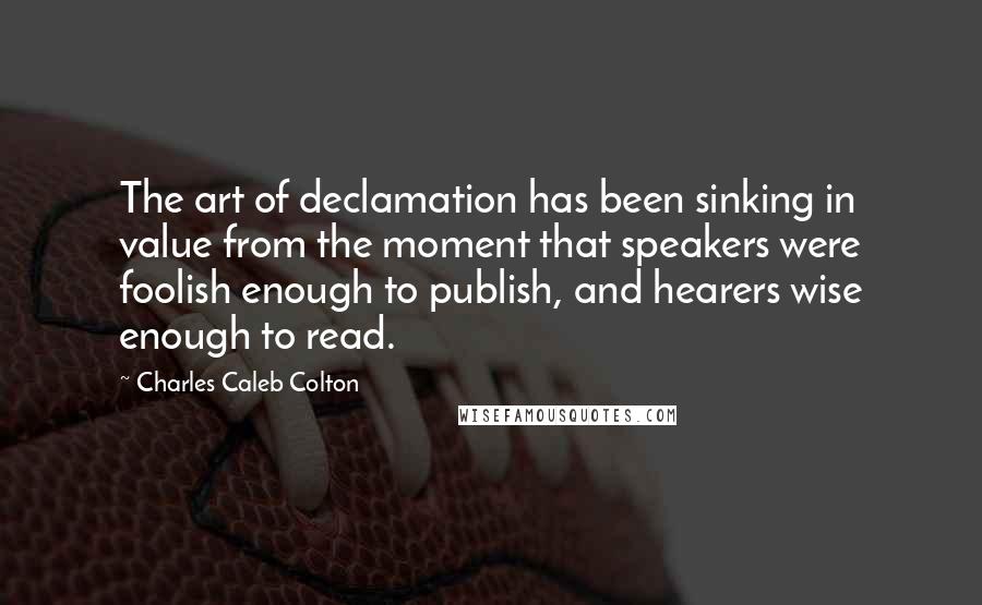 Charles Caleb Colton Quotes: The art of declamation has been sinking in value from the moment that speakers were foolish enough to publish, and hearers wise enough to read.