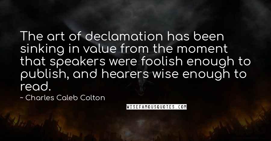 Charles Caleb Colton Quotes: The art of declamation has been sinking in value from the moment that speakers were foolish enough to publish, and hearers wise enough to read.