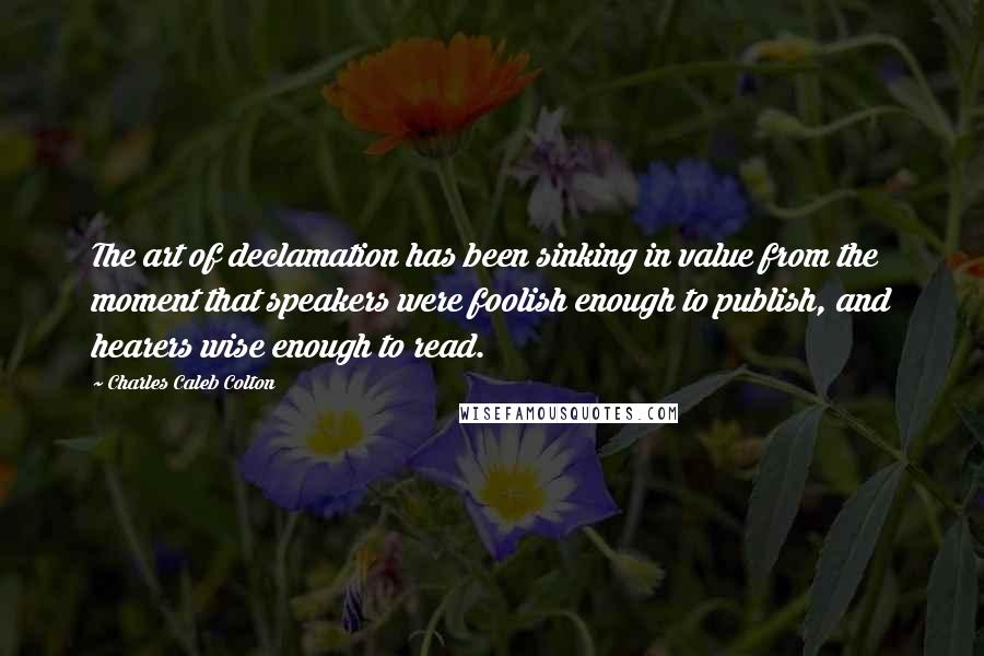 Charles Caleb Colton Quotes: The art of declamation has been sinking in value from the moment that speakers were foolish enough to publish, and hearers wise enough to read.