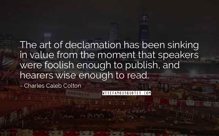 Charles Caleb Colton Quotes: The art of declamation has been sinking in value from the moment that speakers were foolish enough to publish, and hearers wise enough to read.