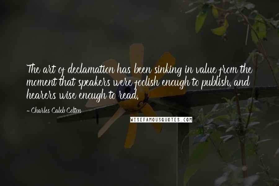 Charles Caleb Colton Quotes: The art of declamation has been sinking in value from the moment that speakers were foolish enough to publish, and hearers wise enough to read.