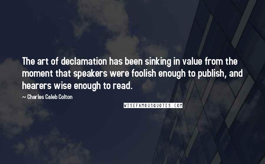 Charles Caleb Colton Quotes: The art of declamation has been sinking in value from the moment that speakers were foolish enough to publish, and hearers wise enough to read.
