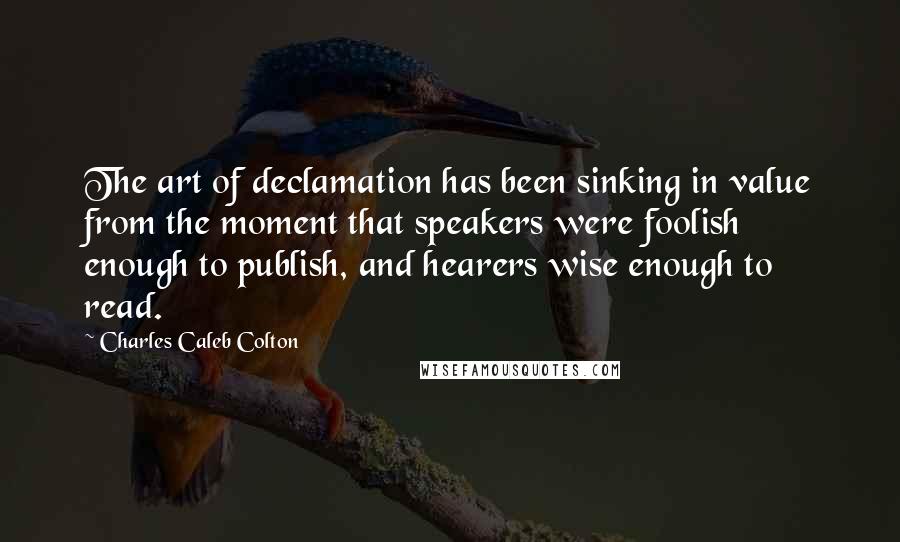 Charles Caleb Colton Quotes: The art of declamation has been sinking in value from the moment that speakers were foolish enough to publish, and hearers wise enough to read.