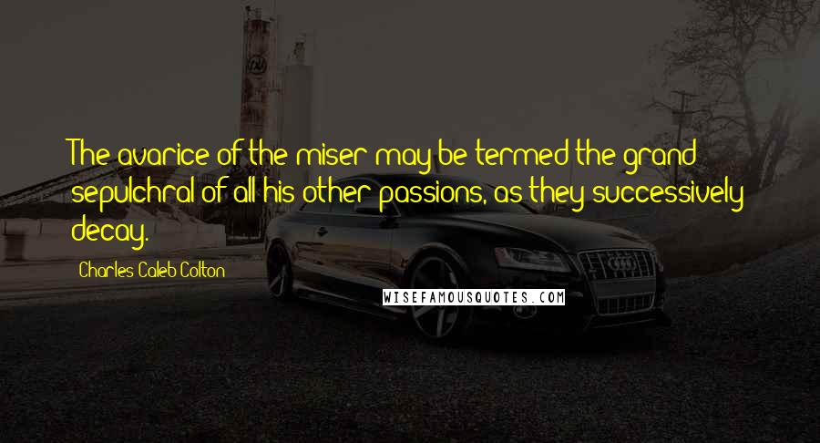 Charles Caleb Colton Quotes: The avarice of the miser may be termed the grand sepulchral of all his other passions, as they successively decay.