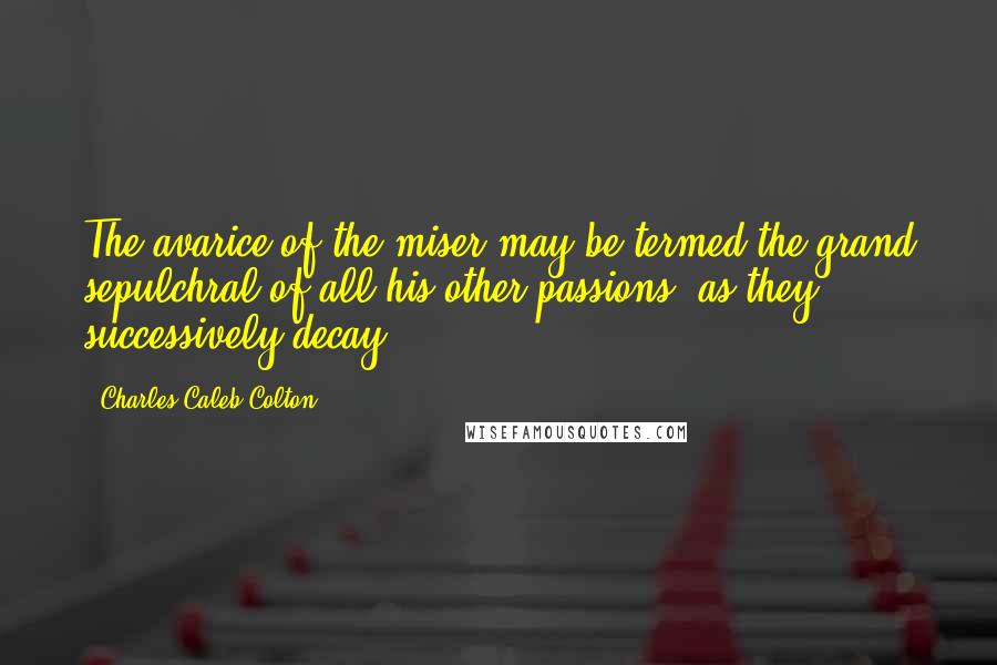 Charles Caleb Colton Quotes: The avarice of the miser may be termed the grand sepulchral of all his other passions, as they successively decay.