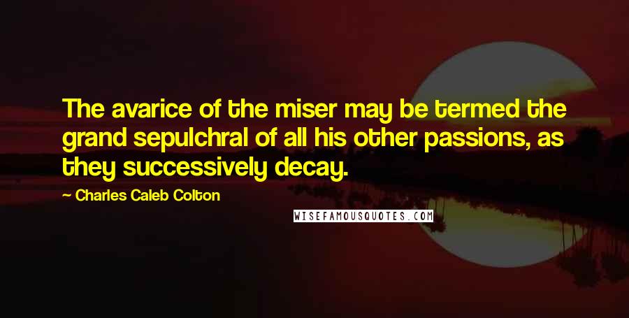 Charles Caleb Colton Quotes: The avarice of the miser may be termed the grand sepulchral of all his other passions, as they successively decay.