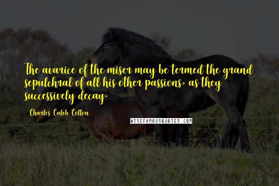 Charles Caleb Colton Quotes: The avarice of the miser may be termed the grand sepulchral of all his other passions, as they successively decay.