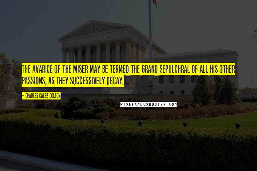 Charles Caleb Colton Quotes: The avarice of the miser may be termed the grand sepulchral of all his other passions, as they successively decay.
