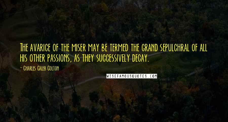 Charles Caleb Colton Quotes: The avarice of the miser may be termed the grand sepulchral of all his other passions, as they successively decay.