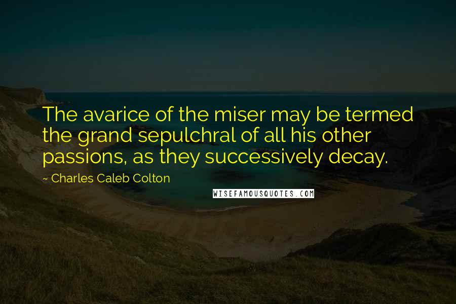 Charles Caleb Colton Quotes: The avarice of the miser may be termed the grand sepulchral of all his other passions, as they successively decay.