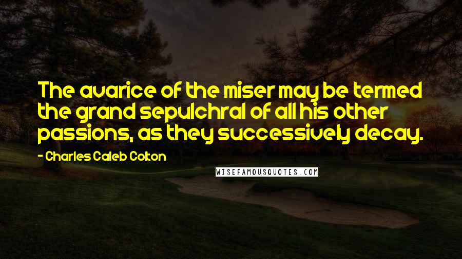 Charles Caleb Colton Quotes: The avarice of the miser may be termed the grand sepulchral of all his other passions, as they successively decay.