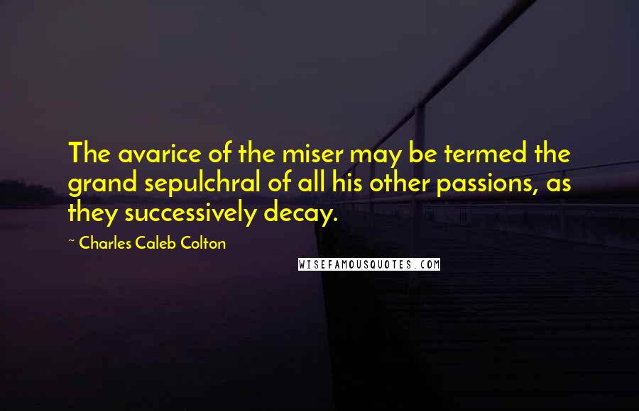 Charles Caleb Colton Quotes: The avarice of the miser may be termed the grand sepulchral of all his other passions, as they successively decay.