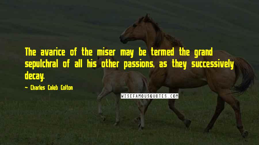 Charles Caleb Colton Quotes: The avarice of the miser may be termed the grand sepulchral of all his other passions, as they successively decay.