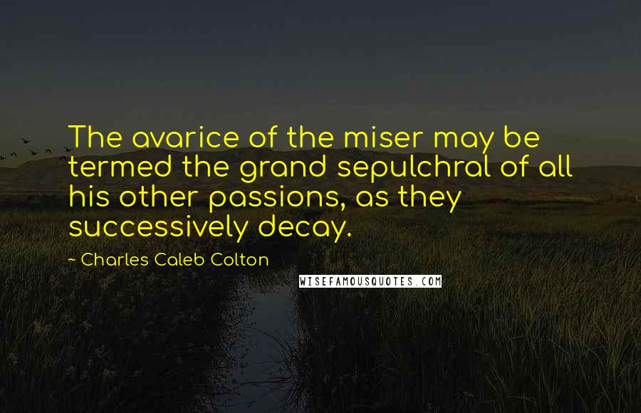 Charles Caleb Colton Quotes: The avarice of the miser may be termed the grand sepulchral of all his other passions, as they successively decay.