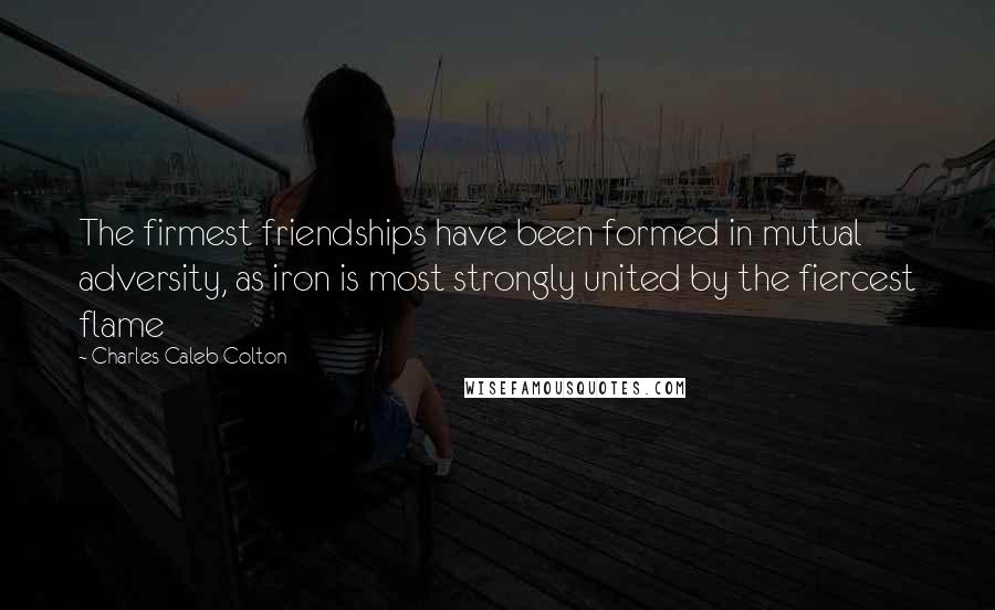 Charles Caleb Colton Quotes: The firmest friendships have been formed in mutual adversity, as iron is most strongly united by the fiercest flame